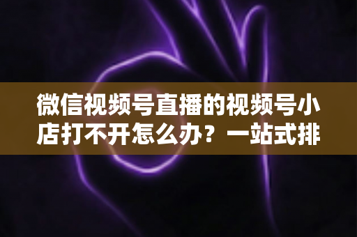 微信视频号直播的视频号小店打不开怎么办?一站式排查与解决方案全指南 微信视频号直播的视频号小店打不开怎么办?一站式排查与解决方案全指南