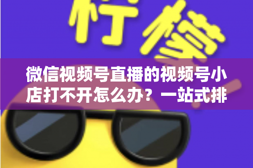 微信视频号直播的视频号小店打不开怎么办？一站式排查与解决方案全指南