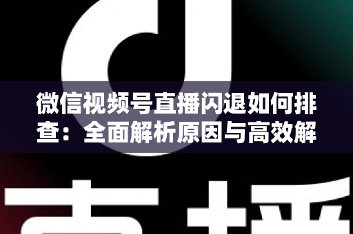 微信视频号直播闪退如何排查:全面解析原因与高效解决方法指南 微信视频号直播闪退如何排查:全面解析原因与高效解决方法指南