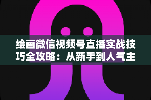 绘画微信视频号直播实战技巧全攻略：从新手到人气主播的进阶指南