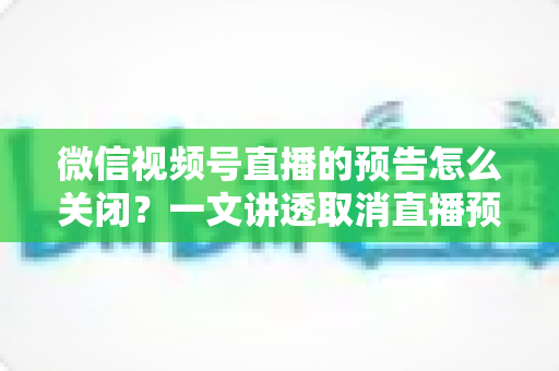 微信视频号直播的预告怎么关闭?一文讲透取消直播预告的详细步骤与避坑指南 微信视频号直播的预告怎么关闭?一文讲透取消直播预告的详细步骤与避坑指南