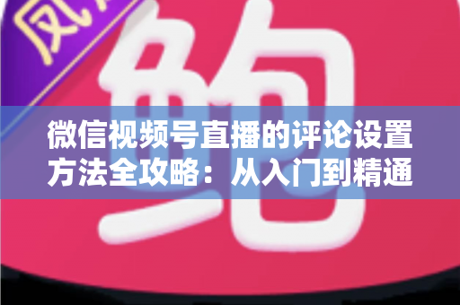 微信视频号直播的评论设置方法全攻略：从入门到精通的直播间互动管理指南