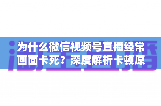 为什么微信视频号直播经常画面卡死?深度解析卡顿原因与实用解决指南 为什么微信视频号直播经常画面卡死?深度解析卡顿原因与实用解决指南