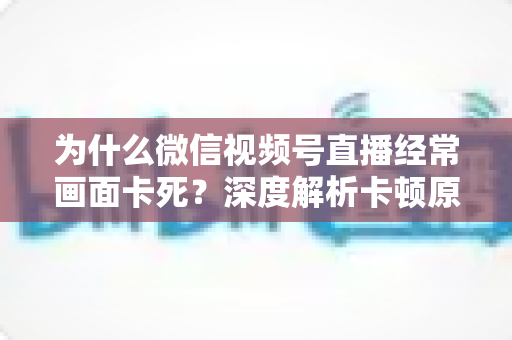 为什么微信视频号直播经常画面卡死?深度解析卡顿原因与实用解决指南 为什么微信视频号直播经常画面卡死?深度解析卡顿原因与实用解决指南