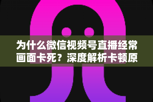 为什么微信视频号直播经常画面卡死?深度解析卡顿原因与实用解决指南 为什么微信视频号直播经常画面卡死?深度解析卡顿原因与实用解决指南