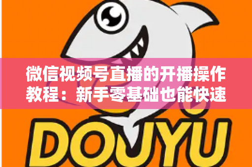 微信视频号直播的开播操作教程:新手零基础也能快速学会的开播全流程指南 微信视频号直播的开播操作教程:新手零基础也能快速学会的开播全流程指南