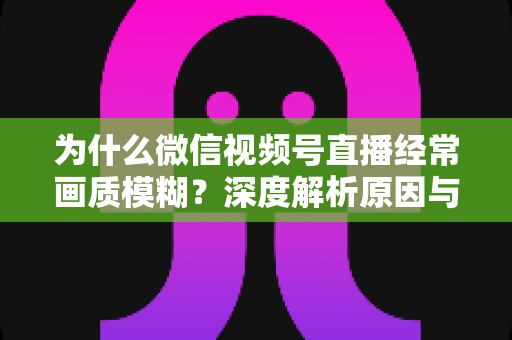 为什么微信视频号直播经常画质模糊？深度解析原因与高清直播优化实用指南