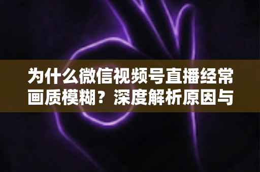 为什么微信视频号直播经常画质模糊？深度解析原因与高清直播优化实用指南