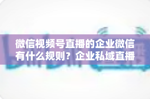 微信视频号直播的企业微信有什么规则?企业私域直播合规运营全指南 微信视频号直播的企业微信有什么规则?企业私域直播合规运营全指南