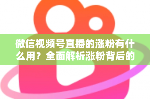 微信视频号直播的涨粉有什么用？全面解析涨粉背后的价值与变现逻辑