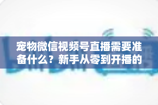 宠物微信视频号直播需要准备什么?新手从零到开播的完整准备清单与实操指南 宠物微信视频号直播需要准备什么?新手从零到开播的完整准备清单与实操指南