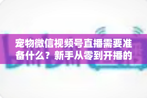 宠物微信视频号直播需要准备什么？新手从零到开播的完整准备清单与实操指南