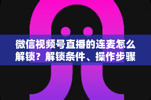 微信视频号直播的连麦怎么解锁？解锁条件、操作步骤与常见问题全解析