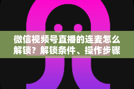 微信视频号直播的连麦怎么解锁？解锁条件、操作步骤与常见问题全解析