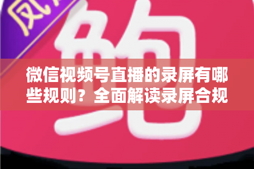 微信视频号直播的录屏有哪些规则？全面解读录屏合规要点与避坑指南