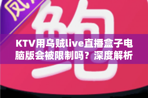 KTV用乌贼live直播盒子电脑版会被限制吗？深度解析限制原因、规避方法与合规使用全指南