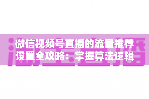 微信视频号直播的流量推荐设置全攻略：掌握算法逻辑，让直播间流量倍增的核心配置详解