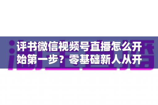 评书微信视频号直播怎么开始第一步？零基础新人从开播到涨粉的全流程实战指南