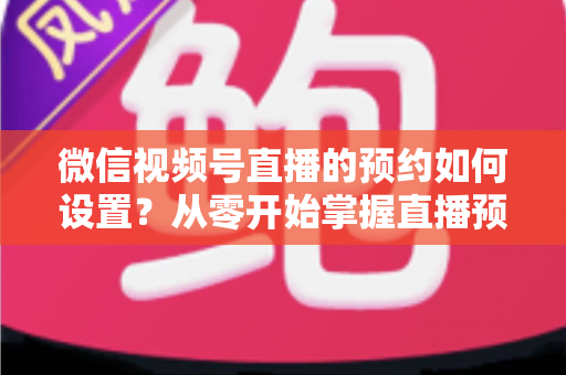 微信视频号直播的预约如何设置？从零开始掌握直播预告设置全流程，轻松提升直播间人气与观看量
