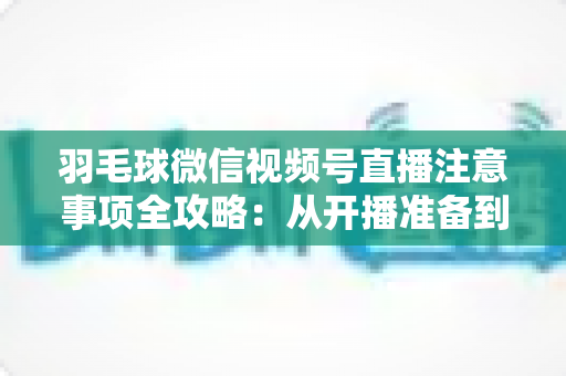 羽毛球微信视频号直播注意事项全攻略：从开播准备到合规运营的实用指南