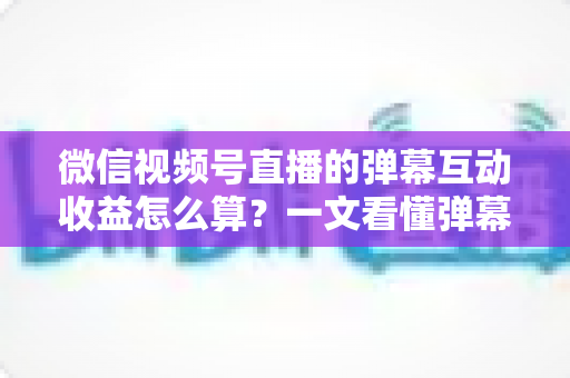 微信视频号直播的弹幕互动收益怎么算？一文看懂弹幕变现规则、分成比例与提升技巧