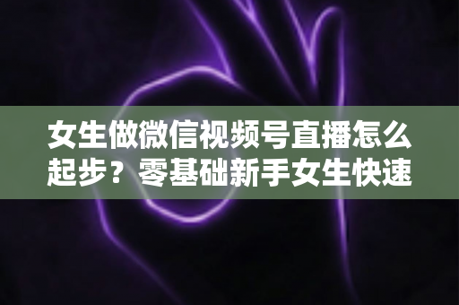 女生做微信视频号直播怎么起步?零基础新手女生快速开播涨粉变现全攻略 女生做微信视频号直播怎么起步?零基础新手女生快速开播涨粉变现全攻略
