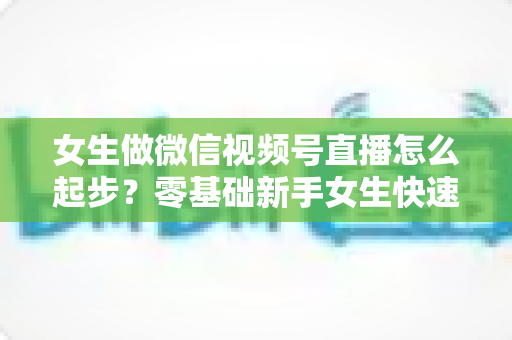 女生做微信视频号直播怎么起步?零基础新手女生快速开播涨粉变现全攻略 女生做微信视频号直播怎么起步?零基础新手女生快速开播涨粉变现全攻略