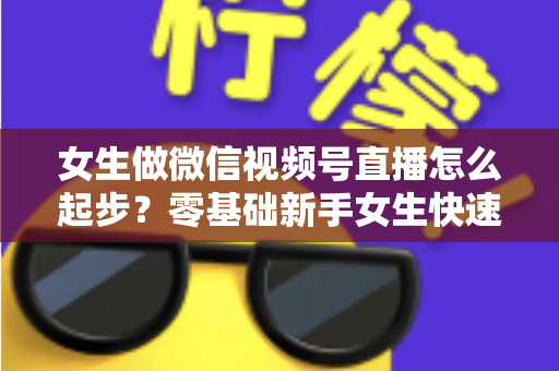 女生做微信视频号直播怎么起步?零基础新手女生快速开播涨粉变现全攻略 女生做微信视频号直播怎么起步?零基础新手女生快速开播涨粉变现全攻略