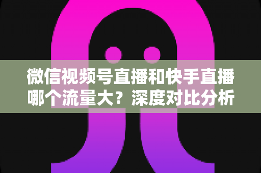 微信视频号直播和快手直播哪个流量大?深度对比分析与创作者选平台指南 微信视频号直播和快手直播哪个流量大?深度对比分析与创作者选平台指南