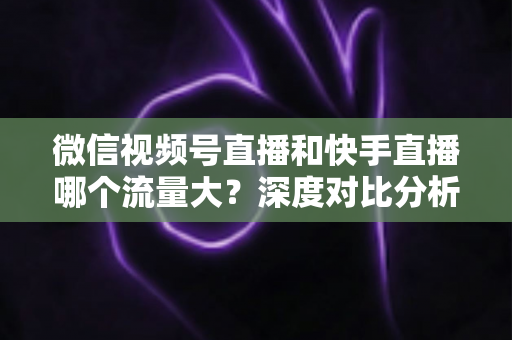 微信视频号直播和快手直播哪个流量大？深度对比分析与创作者选平台指南