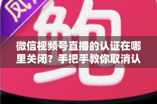 微信视频号直播的认证在哪里关闭?手把手教你取消认证并解答常见疑问 微信视频号直播的认证在哪里关闭?手把手教你取消认证并解答常见疑问