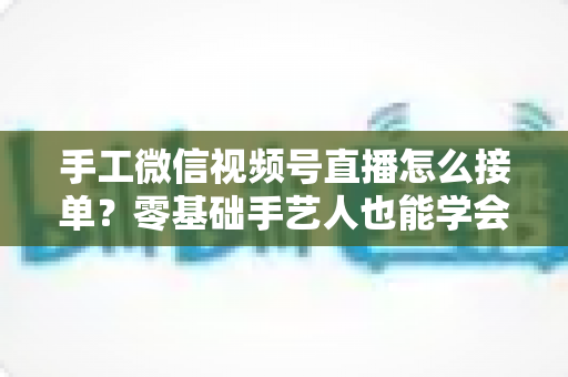 手工微信视频号直播怎么接单？零基础手艺人也能学会的直播接单实战指南
