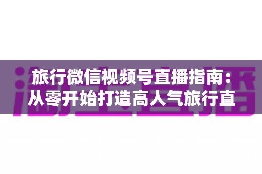 旅行微信视频号直播指南:从零开始打造高人气旅行直播间的完整攻略 旅行微信视频号直播指南:从零开始打造高人气旅行直播间的完整攻略