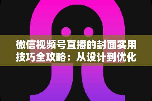 微信视频号直播的封面实用技巧全攻略：从设计到优化，全面提升直播间点击率与流量转化