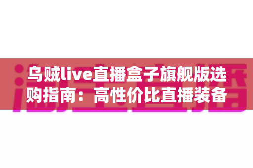 乌贼live直播盒子旗舰版选购指南：高性价比直播装备全解析，助你避开陷阱轻松开播