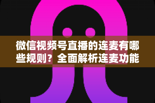 微信视频号直播的连麦有哪些规则?全面解析连麦功能使用条件、行为规范与避坑指南 微信视频号直播的连麦有哪些规则?全面解析连麦功能使用条件、行为规范与避坑指南