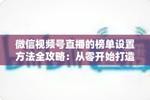 微信视频号直播的榜单设置方法全攻略:从零开始打造高互动人气直播间 微信视频号直播的榜单设置方法全攻略:从零开始打造高互动人气直播间