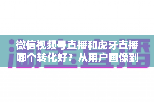 微信视频号直播和虎牙直播哪个转化好?从用户画像到变现路径的全方位对比指南 微信视频号直播和虎牙直播哪个转化好?从用户画像到变现路径的全方位对比指南