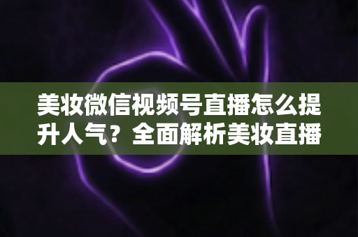 美妆微信视频号直播怎么提升人气?全面解析美妆直播涨粉引流实战攻略 美妆微信视频号直播怎么提升人气?全面解析美妆直播涨粉引流实战攻略
