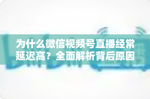 为什么微信视频号直播经常延迟高？全面解析背后原因与实用优化方案