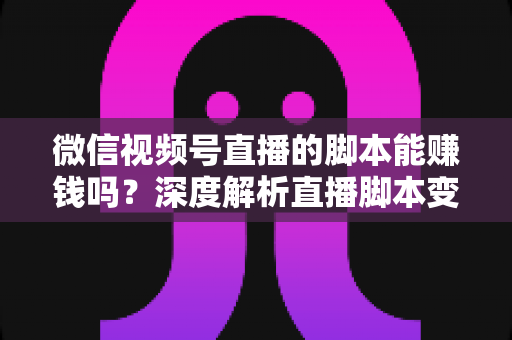 微信视频号直播的脚本能赚钱吗？深度解析直播脚本变现的真实路径与实操指南