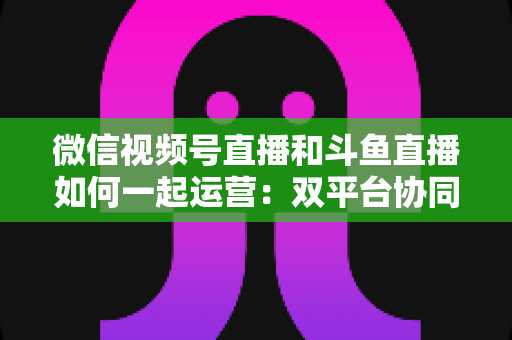 微信视频号直播和斗鱼直播如何一起运营:双平台协同涨粉与变现实战指南 微信视频号直播和斗鱼直播如何一起运营:双平台协同涨粉与变现实战指南