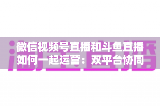 微信视频号直播和斗鱼直播如何一起运营:双平台协同涨粉与变现实战指南 微信视频号直播和斗鱼直播如何一起运营:双平台协同涨粉与变现实战指南