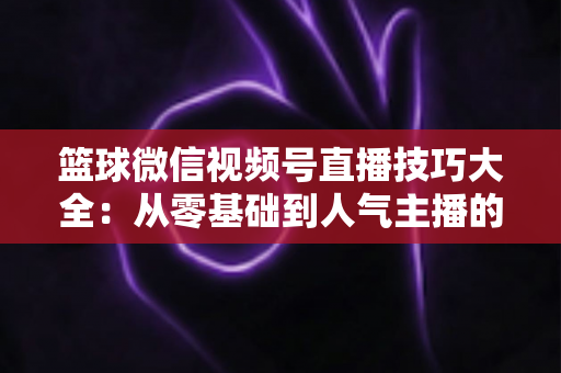 篮球微信视频号直播技巧大全:从零基础到人气主播的实战运营指南 篮球微信视频号直播技巧大全:从零基础到人气主播的实战运营指南