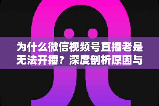 为什么微信视频号直播老是无法开播?深度剖析原因与全流程解决指南 为什么微信视频号直播老是无法开播?深度剖析原因与全流程解决指南