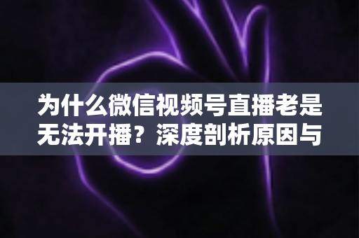为什么微信视频号直播老是无法开播?深度剖析原因与全流程解决指南 为什么微信视频号直播老是无法开播?深度剖析原因与全流程解决指南