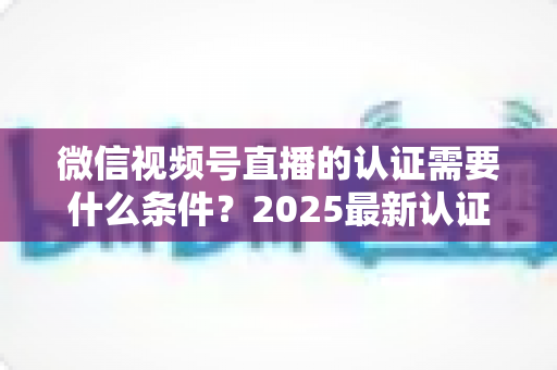 微信视频号直播的认证需要什么条件?2025最新认证条件、流程与避坑指南全解析 微信视频号直播的认证需要什么条件?2025最新认证条件、流程与避坑指南全解析