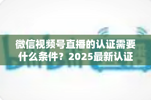微信视频号直播的认证需要什么条件?2025最新认证条件、流程与避坑指南全解析 微信视频号直播的认证需要什么条件?2025最新认证条件、流程与避坑指南全解析