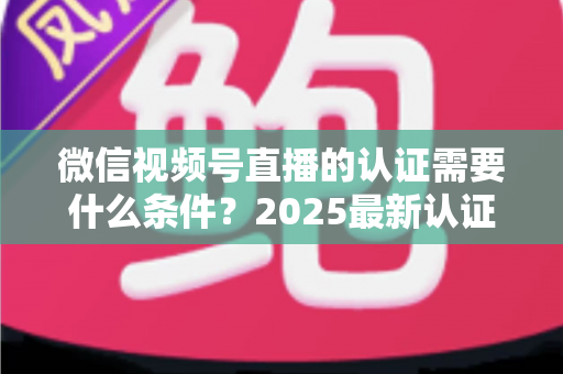 微信视频号直播的认证需要什么条件?2025最新认证条件、流程与避坑指南全解析 微信视频号直播的认证需要什么条件?2025最新认证条件、流程与避坑指南全解析