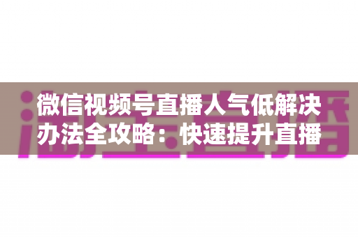 微信视频号直播人气低解决办法全攻略:快速提升直播间流量与热度的实战秘籍 微信视频号直播人气低解决办法全攻略:快速提升直播间流量与热度的实战秘籍
